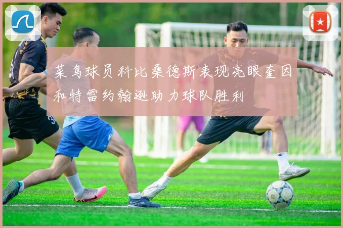 菜鸟球员科比桑德斯表现亮眼奎因和特雷约翰逊助力球队胜利