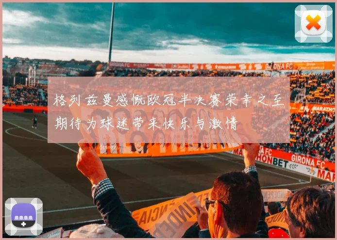 格列兹曼感慨欧冠半决赛荣幸之至期待为球迷带来快乐与激情