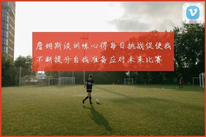 詹姆斯谈训练心得每日挑战促使我不断提升自我准备应对未来比赛