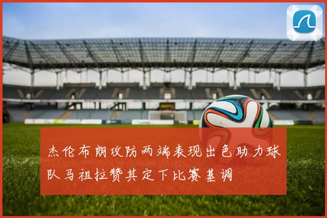 杰伦布朗攻防两端表现出色助力球队马祖拉赞其定下比赛基调