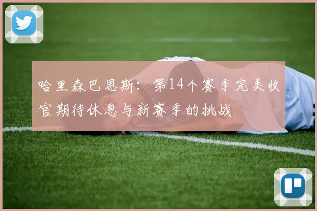 哈里森巴恩斯：第14个赛季完美收官期待休息与新赛季的挑战