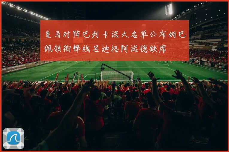 皇马对阵巴列卡诺大名单公布姆巴佩领衔锋线吕迪格阿诺德缺席