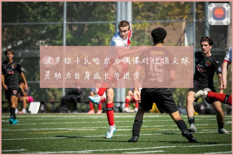 波罗称卡瓦哈尔为偶像对位顶尖球员助力自身成长与进步