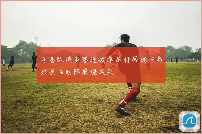 海港队热身赛迎战泽尼特蒂姆卡希尔亲临助阵展现风采
