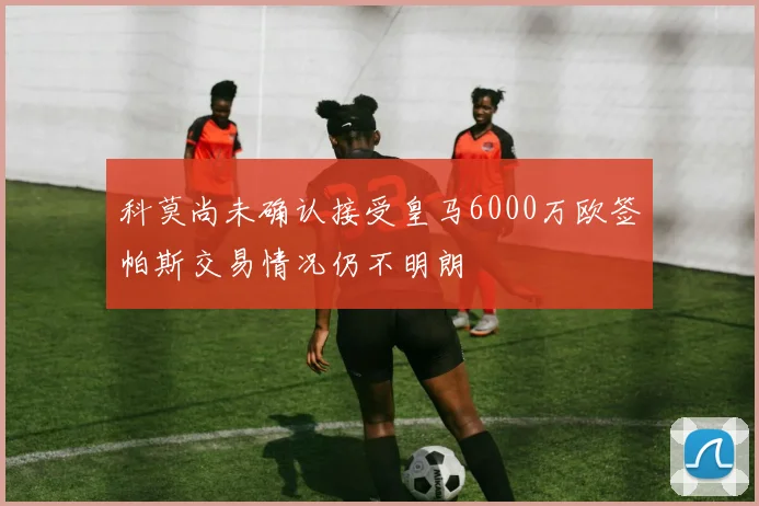 科莫尚未确认接受皇马6000万欧签帕斯交易情况仍不明朗