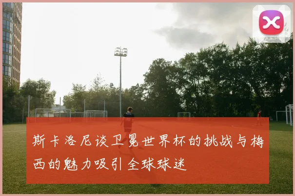 斯卡洛尼谈卫冕世界杯的挑战与梅西的魅力吸引全球球迷