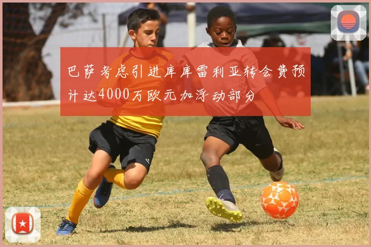 巴萨考虑引进库库雷利亚转会费预计达4000万欧元加浮动部分