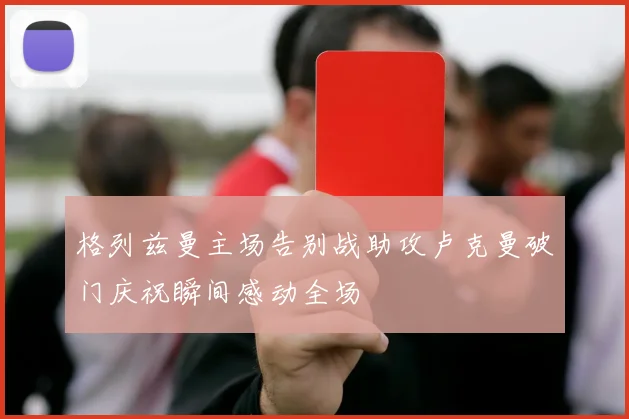 格列兹曼主场告别战助攻卢克曼破门庆祝瞬间感动全场