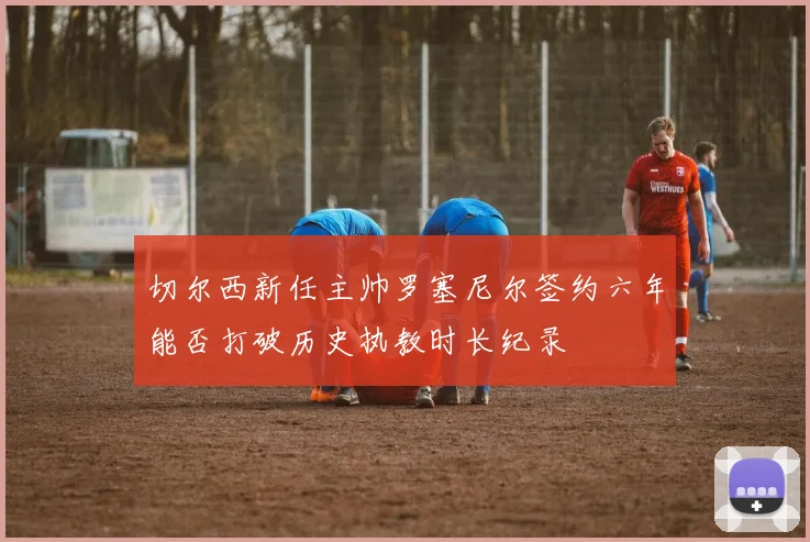 切尔西新任主帅罗塞尼尔签约六年能否打破历史执教时长纪录