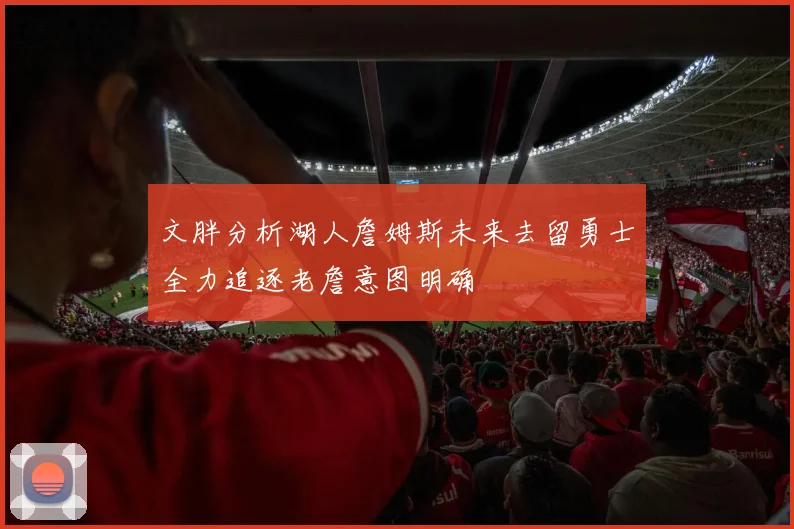 文胖分析湖人詹姆斯未来去留勇士全力追逐老詹意图明确