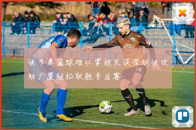 快节奏篮球难以掌控失误深圳快攻助广厦轻松取胜季后赛