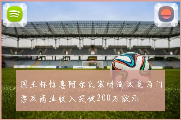 国王杯惊喜阿尔瓦塞特淘汰皇马门票及商业收入突破200万欧元