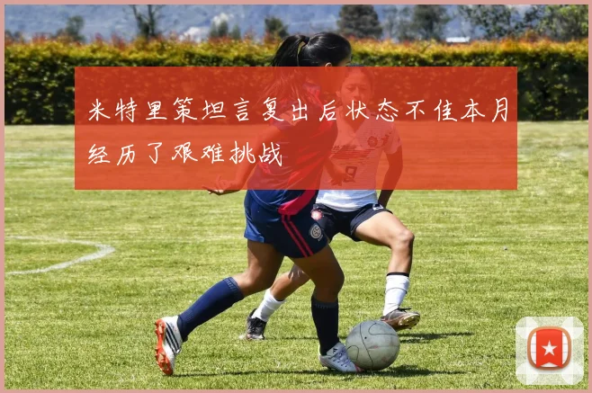 米特里策坦言复出后状态不佳本月经历了艰难挑战