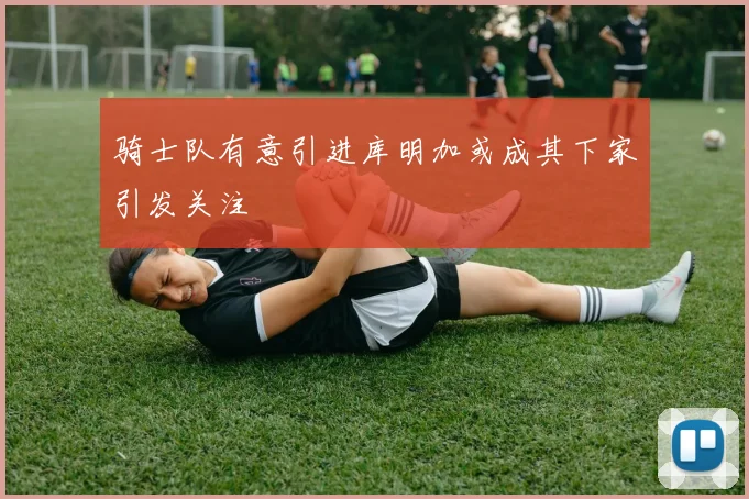 骑士队有意引进库明加或成其下家引发关注
