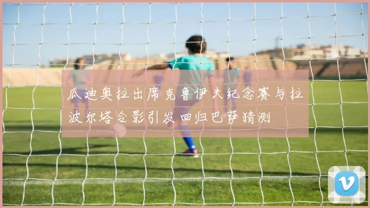 瓜迪奥拉出席克鲁伊夫纪念赛与拉波尔塔合影引发回归巴萨猜测
