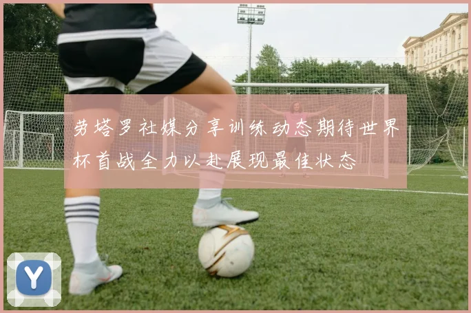 劳塔罗社媒分享训练动态期待世界杯首战全力以赴展现最佳状态