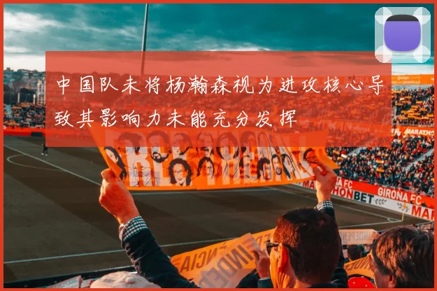 中国队未将杨瀚森视为进攻核心导致其影响力未能充分发挥