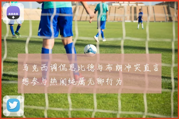 马克西调侃恩比德与布朗冲突直言想参与热闹纯属无聊行为
